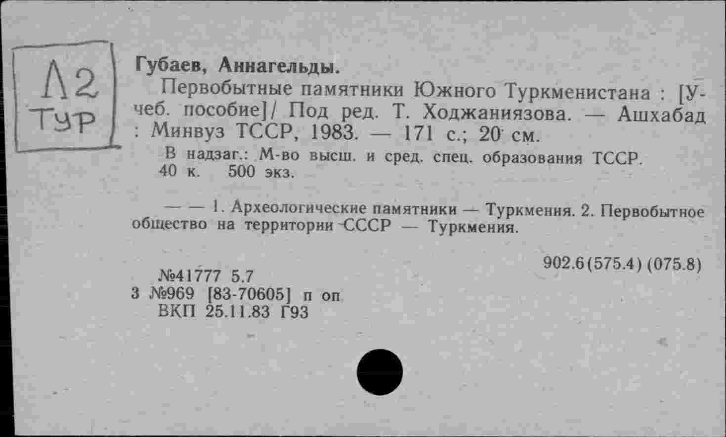 ﻿Л2
L
Губаев, Аннагельды.
Первобытные памятники Южного Туркменистана : [У-чеб. пособие]/ Под ред. Т. Ходжаниязова. — Ашхабад : Минвуз ТССР, 1983. — 171 с.; 20 см.
В надзаг.: М-во высш, и сред. спец, образования ТССР.
40 к. 500 экз.
--------1. Археологические памятники — Туркмения. 2. Первобытное общество на территории-СССР — Туркмения.
№41777 5.7
3 №969 [83-70605] п оп ВКП 25.11.83 Г93
902.6(575.4) (075.8)